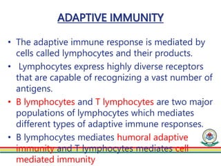 ADAPTIVE IMMUNITY
• The adaptive immune response is mediated by
cells called lymphocytes and their products.
• Lymphocytes express highly diverse receptors
that are capable of recognizing a vast number of
antigens.
• B lymphocytes and T lymphocytes are two major
populations of lymphocytes which mediates
different types of adaptive immune responses.
• B lymphocytes mediates humoral adaptive
immunity and T lymphocytes mediates cell
mediated immunity
 