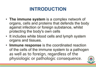 INTRODUCTION
• The immune system is a complex network of
organs, cells and proteins that defends the body
against infection or foreign substance, whilst
protecting the body's own cells
• It includes white blood cells and lymph system
organs and tissues.
• Immune response is the coordinated reaction
of the cells of the immune system to a pathogen
as well as to foreign, regardless of the
physiologic or pathologic consequence.
 