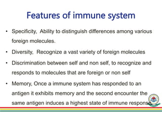 Features of immune system
• Specificity, Ability to distinguish differences among various
foreign molecules.
• Diversity, Recognize a vast variety of foreign molecules
• Discrimination between self and non self, to recognize and
responds to molecules that are foreign or non self
• Memory, Once a immune system has responded to an
antigen it exhibits memory and the second encounter the
same antigen induces a highest state of immune response.
 