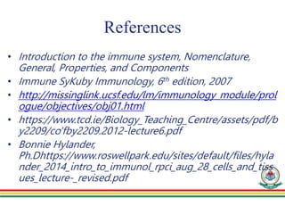 References
• Introduction to the immune system, Nomenclature,
General, Properties, and Components
• Immune SyKuby Immunology, 6th edition, 2007
• http://missinglink.ucsf.edu/lm/immunology_module/prol
ogue/objectives/obj01.html
• https://www.tcd.ie/Biology_Teaching_Centre/assets/pdf/b
y2209/co'fby2209.2012-lecture6.pdf
• Bonnie Hylander,
Ph.Dhttps://www.roswellpark.edu/sites/default/files/hyla
nder_2014_intro_to_immunol_rpci_aug_28_cells_and_tiss
ues_lecture-_revised.pdf
 