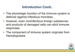 Introduction Conti..
• The physiologic function of the immune system is
defense against infectious microbes;
• however, even noninfectious foreign substances
and products of damaged cells can elicit immune
responses
• The component of immune system originate from
Hematopoiesis
 