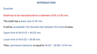 INTRODUCTION
Example
Shaft has to be manufactured to a diameter of 40 ± 0.02 mm.
The shaft has a basic size of 40 mm.
It will be acceptable if its diameter lies between the limits of sizes.
Upper limit of 40+0.02 = 40.02 mm
Lower limit of 40-0.02 = 39.98 mm.
Then, permissive tolerance is equal to 40.02 − 39.98 = 0.04 mm.
 