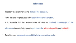 • To satisfy the ever-increasing demand for accuracy.
• Parts have to be produced with less dimensional variation.
• It is essential for the manufacturer to have an in-depth knowledge of the
tolerances to manufacture parts economically, adhere to quality and reliability
• To achieve an increased compatibility between mating parts.
Tolerances
 