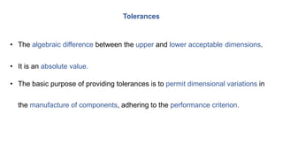 • The algebraic difference between the upper and lower acceptable dimensions.
• It is an absolute value.
• The basic purpose of providing tolerances is to permit dimensional variations in
the manufacture of components, adhering to the performance criterion.
Tolerances
 