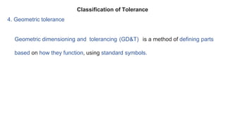 4. Geometric tolerance
Geometric dimensioning and tolerancing (GD&T) is a method of defining parts
based on how they function, using standard symbols.
Classification of Tolerance
 