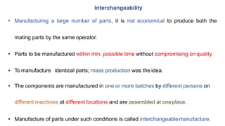Interchangeability
• Manufacturing a large number of parts, it is not economical to produce both the
mating parts by the same operator.
• Parts to be manufactured within min. possible time without compromising on quality.
• To manufacture identical parts; mass production was the idea.
• The components are manufactured in one or more batches by different persons on
different machines at different locations and are assembled at oneplace.
• Manufacture of parts under such conditions is called interchangeablemanufacture.
 