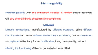 Interchangeability
Interchangeability: Any one component selected at random should assemble
with any other arbitrarily chosen mating component.
Condition
Identical components, manufactured by different operators, using different
machine tools and under different environmental conditions, can be assembled
and replaced without any further modification during the assembly, without
affecting the functioning of the component when assembled.
 