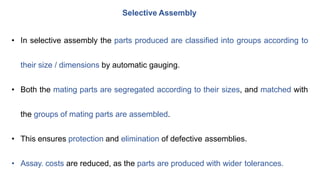 Selective Assembly
• In selective assembly the parts produced are classified into groups according to
their size / dimensions by automatic gauging.
• Both the mating parts are segregated according to their sizes, and matched with
the groups of mating parts are assembled.
• This ensures protection and elimination of defective assemblies.
• Assay. costs are reduced, as the parts are produced with wider tolerances.
 
