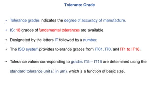 • Tolerance grades indicates the degree of accuracy of manufacture.
• IS: 18 grades of fundamental tolerances are available.
• Designated by the letters IT followed by a number.
• The ISO system provides tolerance grades from IT01, IT0, and IT1 to IT16.
• Tolerance values corresponding to grades IT5 – IT16 are determined using the
standard tolerance unit (i, in μm), which is a function of basic size.
Tolerance Grade
 