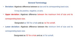 General Terminology
• Deviation: Algebraic difference between a size and its corresponding basic size.
It may be positive, negative, or zero.
• Upper deviation: Algebraic difference between the maximum limit of size and its
corresponding basic size.
Designated as ‘ES’ for a hole and as ‘es’ for ashaft.
• Lower deviation: Algebraic difference between the minimum limit of size and its
corresponding basic size.
Designated as ‘EI’ for a hole and as ‘ei’ for ashaft.
 