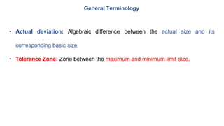 General Terminology
• Actual deviation: Algebraic difference between the actual size and its
corresponding basic size.
• Tolerance Zone: Zone between the maximum and minimum limit size.
 