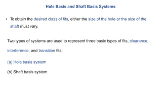 Hole Basis and Shaft Basis Systems
• To obtain the desired class of fits, either the size of the hole or the size of the
shaft must vary.
Two types of systems are used to represent three basic types of fits, clearance,
interference, and transition fits.
(a) Hole basis system
(b) Shaft basis system.
 