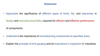 • Appreciate the significance of different types of limits, fits, and tolerances in
design and manufacturing fields, required for efficient and effective performance
of components.
• Understand the importance of manufacturing components to specified sizes.
• Explain the principle of limit gauging and its importance in inspection in industries.
Outcomes
 