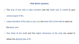 Hole Basis systems
• The size of the hole is kept constant and the shaft size is varied to give
various types of fits.
• Lower deviation of the hole is zero, i.e. the lower limit of the hole is same as
the basic size.
• Two limits of the shaft and the higher dimension of the hole are varied to
obtain the desired type of fit.
 
