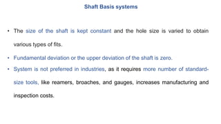 Shaft Basis systems
• The size of the shaft is kept constant and the hole size is varied to obtain
various types of fits.
• Fundamental deviation or the upper deviation of the shaft is zero.
• System is not preferred in industries, as it requires more number of standard-
size tools, like reamers, broaches, and gauges, increases manufacturing and
inspection costs.
 