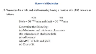 3. Tolerances for a hole and shaft assembly having a nominal size of 50 mm are as
follows:
Numerical Examples
 