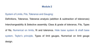 Module 2
System of Limits, Fits, Tolerance and Gauging:
Definitions, Tolerance, Tolerance analysis (addition & subtraction of tolerances)
Interchangeability & Selective assembly. Class & grade of tolerance, Fits, Types
of fits, Numerical on limits, fit and tolerance. Hole base system & shaft base
system. Taylor’s principle, Types of limit gauges, Numerical on limit gauge
design.
 
