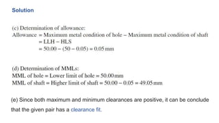 Solution
(e) Since both maximum and minimum clearances are positive, it can be conclude
that the given pair has a clearance fit.
 