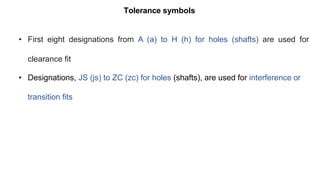 Tolerance symbols
• First eight designations from A (a) to H (h) for holes (shafts) are used for
clearance fit
• Designations, JS (js) to ZC (zc) for holes (shafts), are used for interference or
transition fits
 