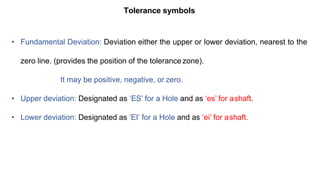 Tolerance symbols
• Fundamental Deviation: Deviation either the upper or lower deviation, nearest to the
zero line. (provides the position of the tolerance zone).
It may be positive, negative, or zero.
• Upper deviation: Designated as ‘ES’ for a Hole and as ‘es’ for ashaft.
• Lower deviation: Designated as ‘EI’ for a Hole and as ‘ei’ for ashaft.
 