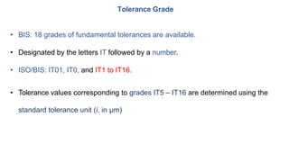 • BIS: 18 grades of fundamental tolerances are available.
• Designated by the letters IT followed by a number.
• ISO/BIS: IT01, IT0, and IT1 to IT16.
• Tolerance values corresponding to grades IT5 – IT16 are determined using the
standard tolerance unit (i, in μm)
Tolerance Grade
 