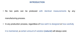 INTRODUCTION
• No two parts can be produced with identical measurements by any
manufacturing process.
• In any production process, regardless of how well it is designed or how carefully
it is maintained, a certain amount of variation (natural) will always exist.
 
