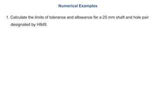 1. Calculate the limits of tolerance and allowance for a 25 mm shaft and hole pair
designated by H8d9.
Numerical Examples
 