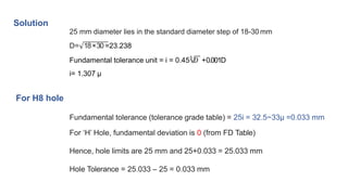 Solution
25 mm diameter lies in the standard diameter step of 18-30 mm
D= 18×30 =23.238
Fundamental tolerance unit = i = 0.453
𝐷 +0.001D
i= 1.307 μ
For H8 hole
Fundamental tolerance (tolerance grade table) = 25i = 32.5~33μ =0.033 mm
For ‘H’ Hole, fundamental deviation is 0 (from FD Table)
Hence, hole limits are 25 mm and 25+0.033 = 25.033 mm
Hole Tolerance = 25.033 – 25 = 0.033 mm
 