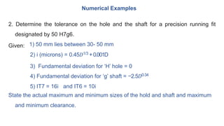 2. Determine the tolerance on the hole and the shaft for a precision running fit
designated by 50 H7g6.
Given: 1) 50 mm lies between 30- 50 mm
2) i (microns) = 0.45𝐷1/3 +0.001D
3) Fundamental deviation for ‘H’ hole = 0
4) Fundamental deviation for ‘g’ shaft = −2.5𝐷0⋅34
5) IT7 = 16i and IT6 = 10i
State the actual maximum and minimum sizes of the hold and shaft and maximum
and minimum clearance.
Numerical Examples
 