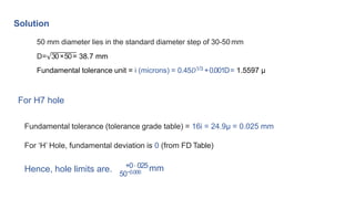 Solution
50 mm diameter lies in the standard diameter step of 30-50 mm
D= 30×50= 38.7 mm
Fundamental tolerance unit = i (microns) = 0.45𝐷1/3 +0.001D= 1.5597 μ
For H7 hole
Fundamental tolerance (tolerance grade table) = 16i = 24.9μ = 0.025 mm
For ‘H’ Hole, fundamental deviation is 0 (from FD Table)
Hence, hole limits are. 50−0.000
+0⋅025mm
 