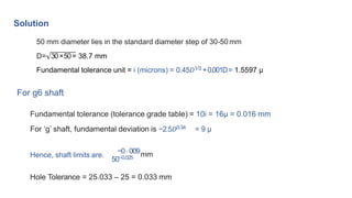 Solution
50 mm diameter lies in the standard diameter step of 30-50 mm
D= 30×50= 38.7 mm
Fundamental tolerance unit = i (microns) = 0.45𝐷1/3 +0.001D= 1.5597 μ
For g6 shaft
Fundamental tolerance (tolerance grade table) = 10i = 16μ = 0.016 mm
For ‘g’ shaft, fundamental deviation is −2.5𝐷0⋅34 = 9 μ
Hence, shaft limits are.
50−0.025
−0⋅009mm
Hole Tolerance = 25.033 – 25 = 0.033 mm
 
