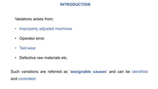 INTRODUCTION
Variations arises from;
• Improperly adjusted machines
• Operator error
• Tool wear
• Defective raw materials etc.
Such variations are referred as ‘assignable causes’ and can be identified
and controlled.
 