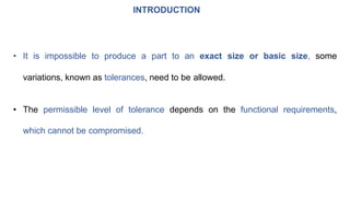 INTRODUCTION
• It is impossible to produce a part to an exact size or basic size, some
variations, known as tolerances, need to be allowed.
• The permissible level of tolerance depends on the functional requirements,
which cannot be compromised.
 