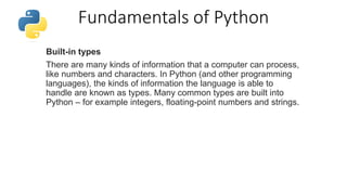 Fundamentals of Python
Built-in types
There are many kinds of information that a computer can process,
like numbers and characters. In Python (and other programming
languages), the kinds of information the language is able to
handle are known as types. Many common types are built into
Python – for example integers, floating-point numbers and strings.
 
