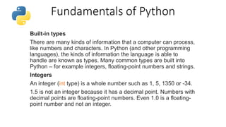 Fundamentals of Python
Built-in types
There are many kinds of information that a computer can process,
like numbers and characters. In Python (and other programming
languages), the kinds of information the language is able to
handle are known as types. Many common types are built into
Python – for example integers, floating-point numbers and strings.
Integers
An integer (int type) is a whole number such as 1, 5, 1350 or -34.
1.5 is not an integer because it has a decimal point. Numbers with
decimal points are floating-point numbers. Even 1.0 is a floating-
point number and not an integer.
 