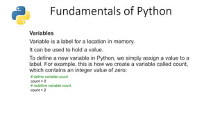 Fundamentals of Python
Variables
Variable is a label for a location in memory.
It can be used to hold a value.
To define a new variable in Python, we simply assign a value to a
label. For example, this is how we create a variable called count,
which contains an integer value of zero:
# define variable count
count = 0
# redefine variable count
count = 2
 