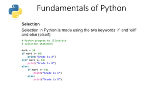 Fundamentals of Python
Selection
Selection in Python is made using the two keywords ‘if’ and ‘elif’
and else (elseif)
# Python program to illustrate
# selection statement
mark = 34
if mark >= 80:
print(“Grade is A”)
elif mark >= 65:
print(“Grade is B”)
else:
if mark >= 50:
print(“Grade is C”)
else:
print(“Grade is D”)
 