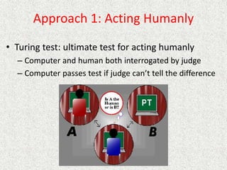 Approach 1: Acting Humanly
• Turing test: ultimate test for acting humanly
– Computer and human both interrogated by judge
– Computer passes test if judge can’t tell the difference
 