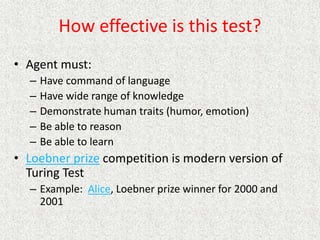 How effective is this test?
• Agent must:
– Have command of language
– Have wide range of knowledge
– Demonstrate human traits (humor, emotion)
– Be able to reason
– Be able to learn
• Loebner prize competition is modern version of
Turing Test
– Example: Alice, Loebner prize winner for 2000 and
2001
 