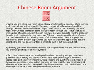 Chinese Room Argument
Imagine you are sitting in a room with a library of rule books, a bunch of blank exercise
books, and a lot of writing utensils. Your only contact with the external world is
through two slots in the wall labeled ``input'' and ``output''. Occasionally, pieces of
paper with Chinese characters come into your room through the ``input'' slot. Each
time a piece of paper comes in through the input slot your task is to find the section in
the rule books that matches the pattern of Chinese characters on the piece of paper.
The rule book will tell you which pattern of characters to inscribe the appropriate
pattern on a blank piece of paper. Once you have inscribed the appropriate pattern
according to the rule book your task is simply to push it out the output slot.
By the way, you don't understand Chinese, nor are you aware that the symbols that
you are manipulating are Chinese symbols.
In fact, the Chinese characters which you have been receiving as input have been
questions about a story and the output you have been producing has been the
appropriate, perhaps even "insightful," responses to the questions asked. Indeed, to
the outside questioners your output has been so good that they are convinced that
whoever (or whatever) has been producing the responses to their queries must be a
native speaker of, or at least extremely fluent in, Chinese.
 
