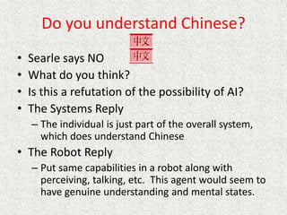 Do you understand Chinese?
• Searle says NO
• What do you think?
• Is this a refutation of the possibility of AI?
• The Systems Reply
– The individual is just part of the overall system,
which does understand Chinese
• The Robot Reply
– Put same capabilities in a robot along with
perceiving, talking, etc. This agent would seem to
have genuine understanding and mental states.
 