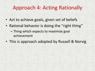 Approach 4: Acting Rationally
• Act to achieve goals, given set of beliefs
• Rational behavior is doing the “right thing”
– Thing which expects to maximize goal
achievement
• This is approach adopted by Russell & Norvig
 