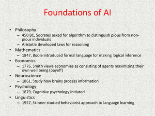 Foundations of AI
• Philosophy
– 450 BC, Socrates asked for algorithm to distinguish pious from non-
pious individuals
– Aristotle developed laws for reasoning
• Mathematics
– 1847, Boole introduced formal language for making logical inference
• Economics
– 1776, Smith views economies as consisting of agents maximizing their
own well being (payoff)
• Neuroscience
– 1861, Study how brains process information
• Psychology
– 1879, Cognitive psychology initiated
• Linguistics
– 1957, Skinner studied behaviorist approach to language learning
 