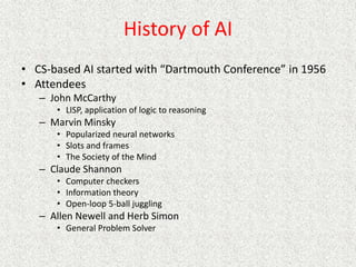 History of AI
• CS-based AI started with “Dartmouth Conference” in 1956
• Attendees
– John McCarthy
• LISP, application of logic to reasoning
– Marvin Minsky
• Popularized neural networks
• Slots and frames
• The Society of the Mind
– Claude Shannon
• Computer checkers
• Information theory
• Open-loop 5-ball juggling
– Allen Newell and Herb Simon
• General Problem Solver
 
