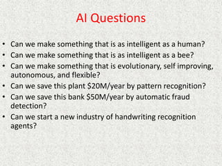 AI Questions
• Can we make something that is as intelligent as a human?
• Can we make something that is as intelligent as a bee?
• Can we make something that is evolutionary, self improving,
autonomous, and flexible?
• Can we save this plant $20M/year by pattern recognition?
• Can we save this bank $50M/year by automatic fraud
detection?
• Can we start a new industry of handwriting recognition
agents?
 