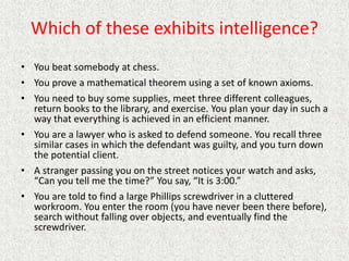 Which of these exhibits intelligence?
• You beat somebody at chess.
• You prove a mathematical theorem using a set of known axioms.
• You need to buy some supplies, meet three different colleagues,
return books to the library, and exercise. You plan your day in such a
way that everything is achieved in an efficient manner.
• You are a lawyer who is asked to defend someone. You recall three
similar cases in which the defendant was guilty, and you turn down
the potential client.
• A stranger passing you on the street notices your watch and asks,
“Can you tell me the time?” You say, “It is 3:00.”
• You are told to find a large Phillips screwdriver in a cluttered
workroom. You enter the room (you have never been there before),
search without falling over objects, and eventually find the
screwdriver.
 