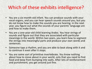 Which of these exhibits intelligence?
• You are a six-month-old infant. You can produce sounds with your
vocal organs, and you can hear speech sounds around you, but you
do not know how to make the sounds you are hearing. In the next
year, you figure out what the sounds of your parents' language are
and how to make them.
• You are a one-year-old child learning Arabic. You hear strings of
sounds and figure out that they are associated with particular
meanings in the world. Within two years, you learn how to segment
the strings into meaningful parts and produce your own words and
sentences.
• Someone taps a rhythm, and you are able to beat along with it and
to continue it even after it stops.
• You are some sort of primitive invertebrate. You know nothing
about how to move about in your world, only that you need to find
food and keep from bumping into walls. After lots of reinforcement
and punishment, you get around just fine.
 
