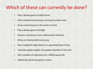 Which of these can currently be done?
• Play a decent game of table tennis
• Drive autonomously along a curving mountain road
• Drive autonomously in the center of Cairo
• Play a decent game of bridge
• Discover and prove a new mathematical theorem
• Write an intentionally funny story
• Give competent legal advice in a specialized area of law
• Translate spoken English into spoken Swedish in real time
• Plan schedule of operations for a NASA spacecraft
• Defeat the world champion in chess
 