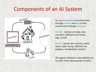Components of an AI System
An agent perceives its environment
through sensors and acts on the
environment through actuators.
Human: sensors are eyes, ears,
actuators (effectors) are hands,
legs, mouth.
Robot: sensors are cameras, sonar,
lasers, ladar, bump, effectors are
grippers, manipulators, motors
The agent’s behavior is described by its
function that maps percept to action.
 