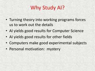 Why Study AI?
• Turning theory into working programs forces
us to work out the details
• AI yields good results for Computer Science
• AI yields good results for other fields
• Computers make good experimental subjects
• Personal motivation: mystery
 